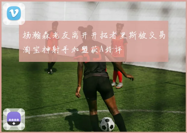 杨瀚森老友离开开拓者里斯被交易淘宝神射手加盟获A好评
