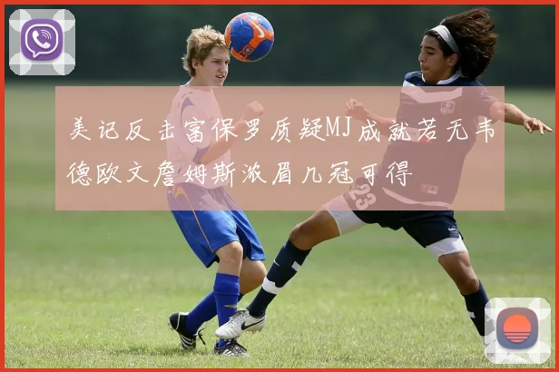 美记反击富保罗质疑MJ成就若无韦德欧文詹姆斯浓眉几冠可得