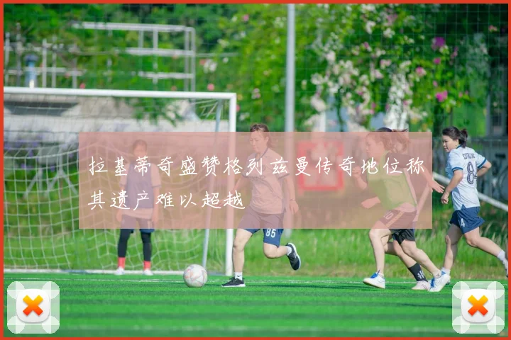 拉基蒂奇盛赞格列兹曼传奇地位称其遗产难以超越