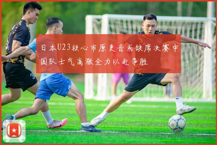 日本U23核心市原吏音或缺席决赛中国队士气高涨全力以赴争胜
