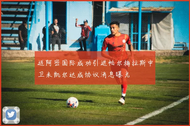 迈阿密国际成功引进帕尔梅拉斯中卫米凯尔达成协议消息曝光