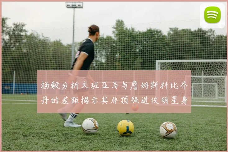 杨毅分析文班亚马与詹姆斯科比乔丹的差距揭示其非顶级进攻明星身份