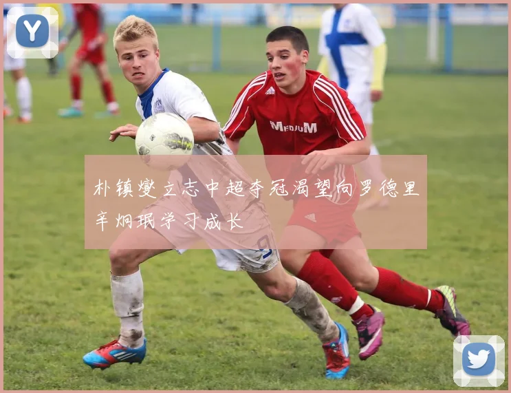 朴镇燮立志中超夺冠渴望向罗德里辛炯珉学习成长