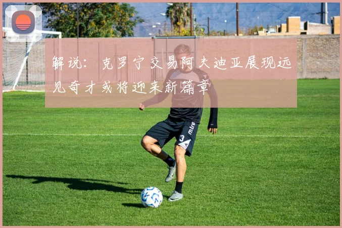 解说：克罗宁交易阿夫迪亚展现远见奇才或将迎来新篇章