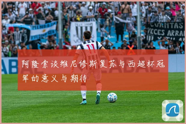 阿隆索谈维尼修斯复苏与西超杯冠军的意义与期待