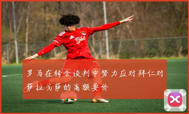 罗马在转会谈判中努力应对拜仁对萨拉戈萨的高额要价