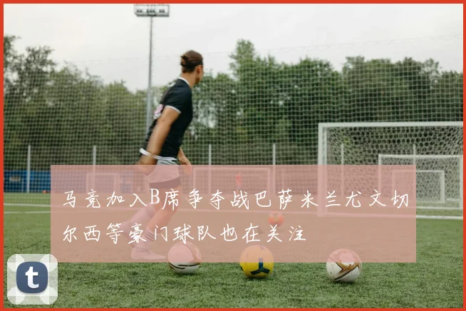 马竞加入B席争夺战巴萨米兰尤文切尔西等豪门球队也在关注