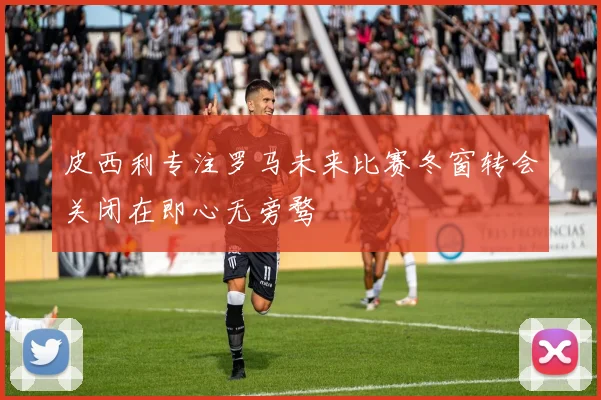 皮西利专注罗马未来比赛冬窗转会关闭在即心无旁骛