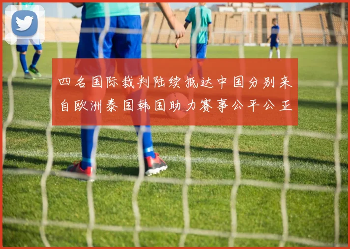 四名国际裁判陆续抵达中国分别来自欧洲泰国韩国助力赛事公平公正