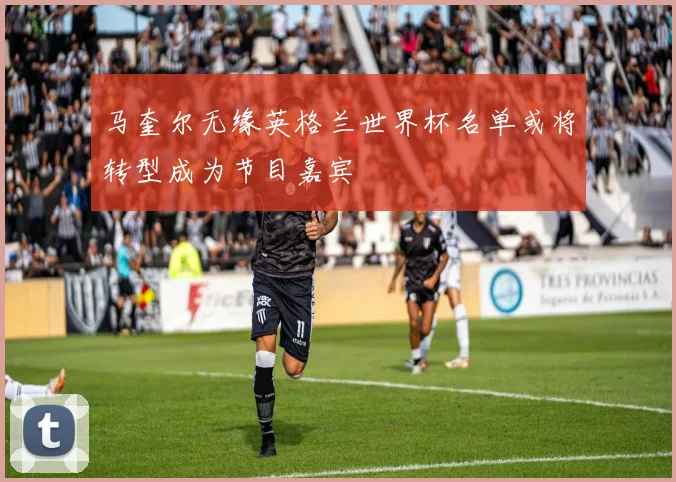 马奎尔无缘英格兰世界杯名单或将转型成为节目嘉宾