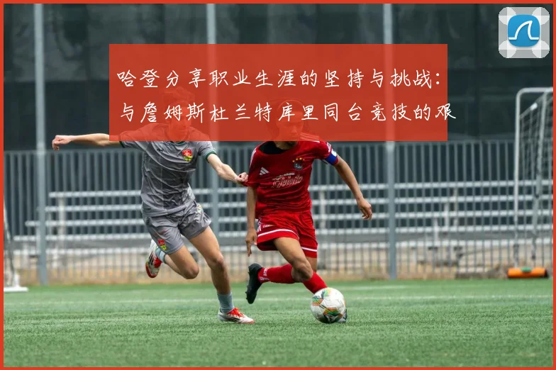 哈登分享职业生涯的坚持与挑战：与詹姆斯杜兰特库里同台竞技的艰辛