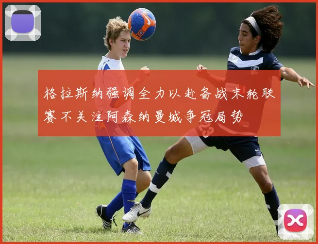 格拉斯纳强调全力以赴备战末轮联赛不关注阿森纳曼城争冠局势