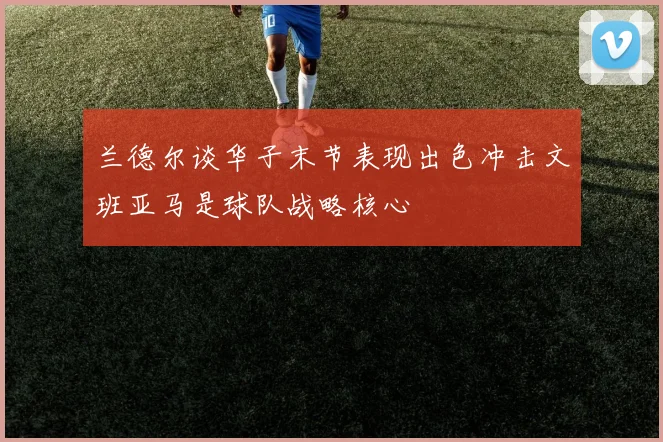 兰德尔谈华子末节表现出色冲击文班亚马是球队战略核心