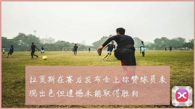 拉莫斯在赛后发布会上称赞球员表现出色但遗憾未能取得胜利