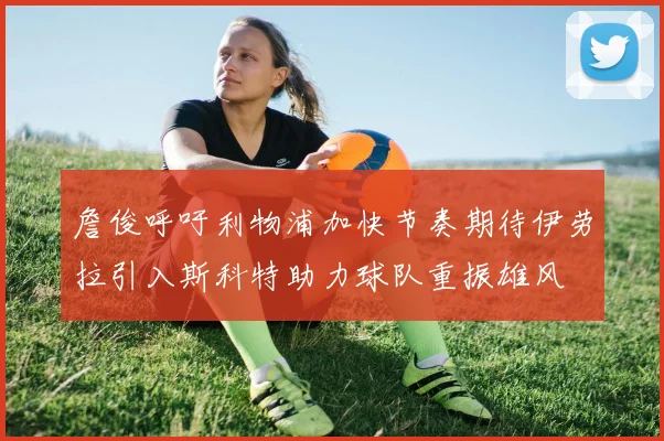 詹俊呼吁利物浦加快节奏期待伊劳拉引入斯科特助力球队重振雄风