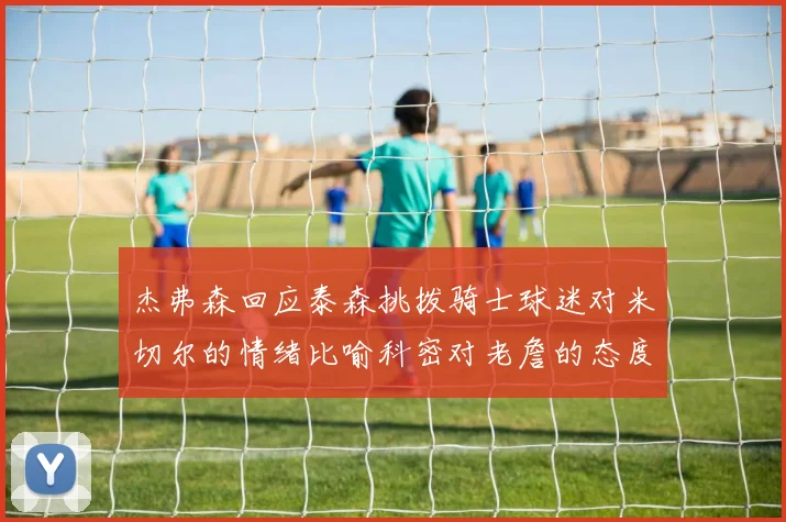 杰弗森回应泰森挑拨骑士球迷对米切尔的情绪比喻科密对老詹的态度