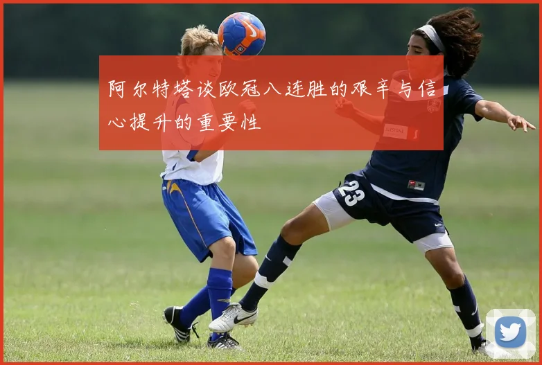阿尔特塔谈欧冠八连胜的艰辛与信心提升的重要性