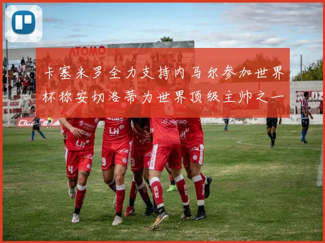 卡塞米罗全力支持内马尔参加世界杯称安切洛蒂为世界顶级主帅之一