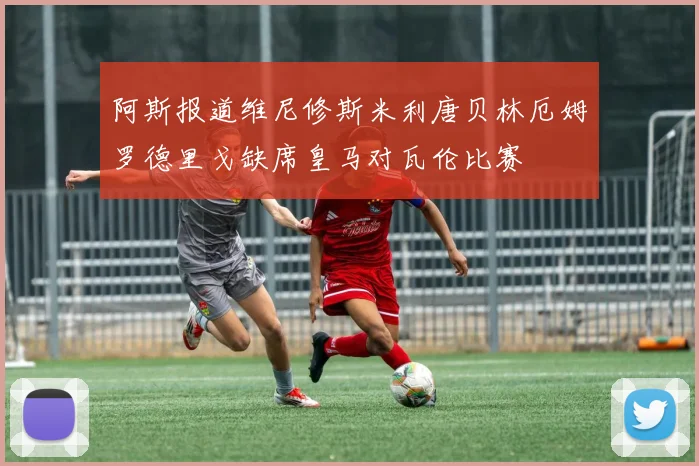 阿斯报道维尼修斯米利唐贝林厄姆罗德里戈缺席皇马对瓦伦比赛